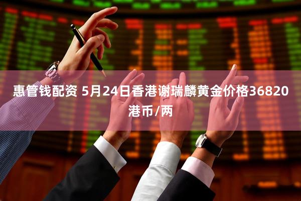 惠管钱配资 5月24日香港谢瑞麟黄金价格36820港币/两