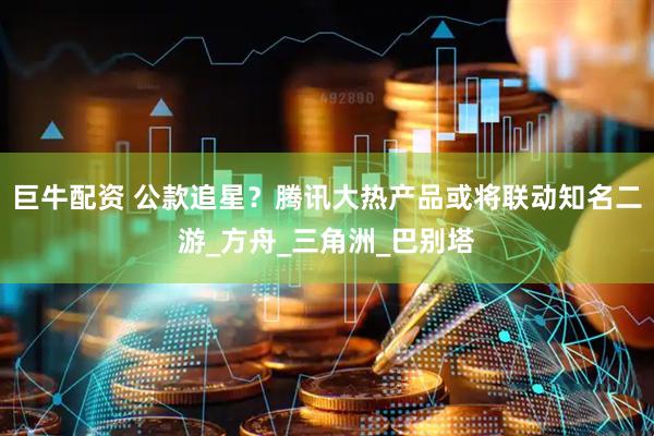 巨牛配资 公款追星？腾讯大热产品或将联动知名二游_方舟_三角洲_巴别塔