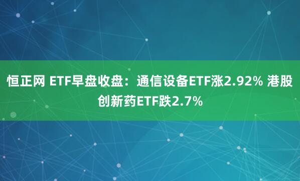 恒正网 ETF早盘收盘：通信设备ETF涨2.92% 港股创新药ETF跌2.7%