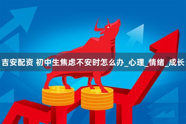 吉安配资 初中生焦虑不安时怎么办_心理_情绪_成长