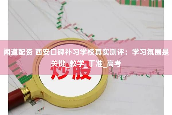 闻道配资 西安口碑补习学校真实测评：学习氛围是关键_教学_丁准_高考