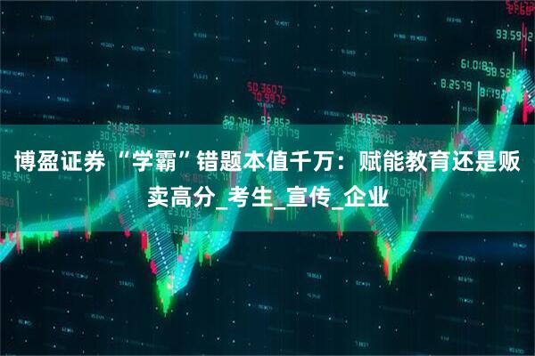 博盈证券 “学霸”错题本值千万：赋能教育还是贩卖高分_考生_宣传_企业