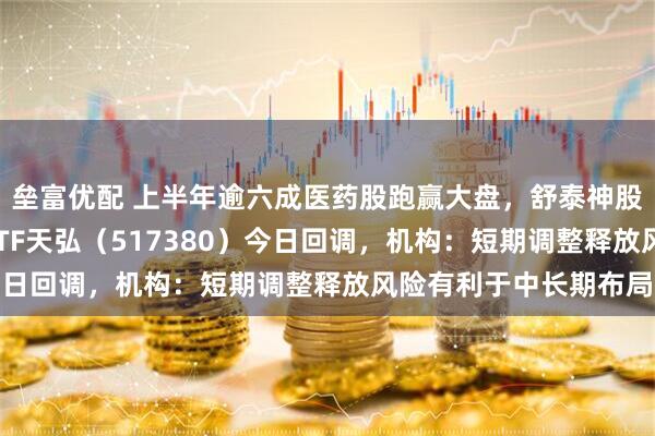 垒富优配 上半年逾六成医药股跑赢大盘，舒泰神股价涨超4倍，创新药ETF天弘（517380）今日回调，机构：短期调整释放风险有利于中长期布局