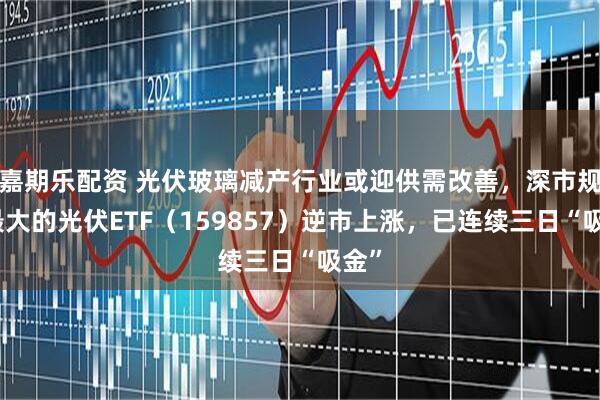 嘉期乐配资 光伏玻璃减产行业或迎供需改善，深市规模最大的光伏ETF（159857）逆市上涨，已连续三日“吸金”