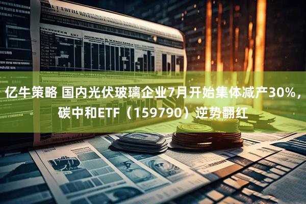 亿牛策略 国内光伏玻璃企业7月开始集体减产30%，碳中和ETF（159790）逆势翻红