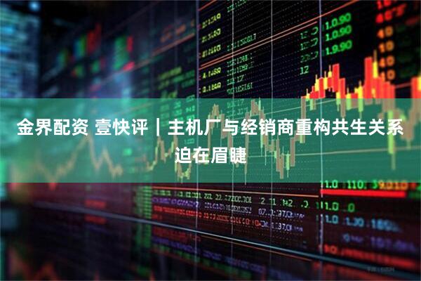 金界配资 壹快评｜主机厂与经销商重构共生关系迫在眉睫