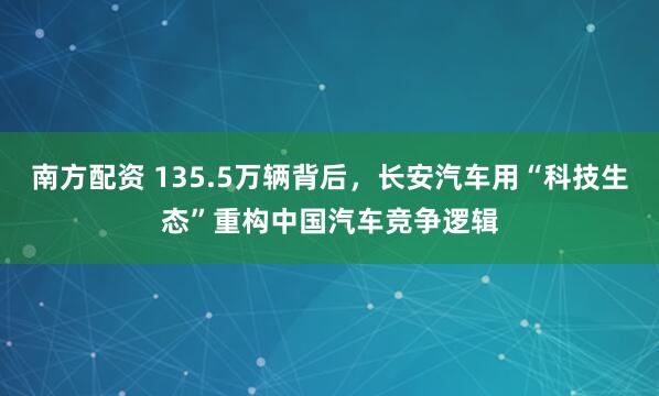 南方配资 135.5万辆背后，长安汽车用“科技生态”重构中国汽车竞争逻辑