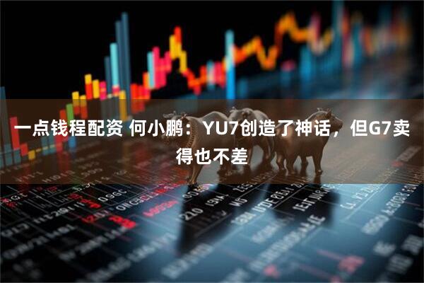 一点钱程配资 何小鹏：YU7创造了神话，但G7卖得也不差