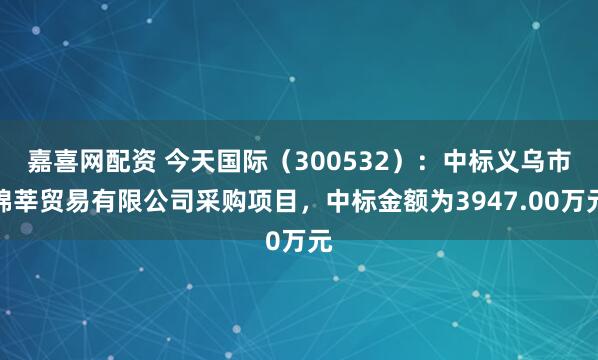 嘉喜网配资 今天国际（300532）：中标义乌市锦莘贸易有限公司采购项目，中标金额为3947.00万元