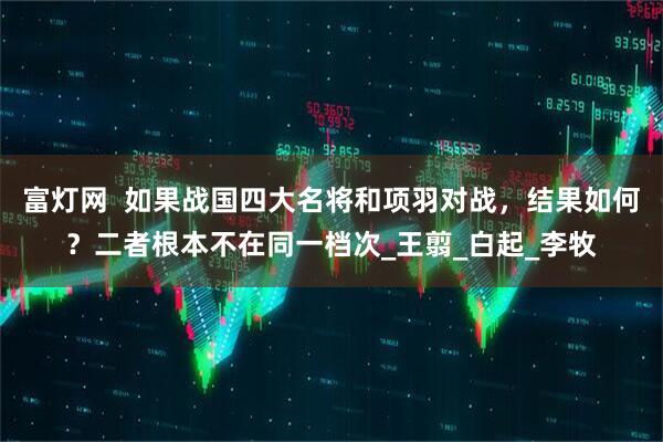 富灯网  如果战国四大名将和项羽对战，结果如何？二者根本不在同一档次_王翦_白起_李牧