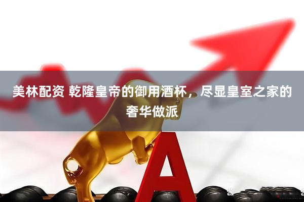 美林配资 乾隆皇帝的御用酒杯，尽显皇室之家的奢华做派