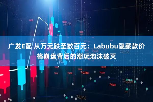 广发E配 从万元跌至数百元：Labubu隐藏款价格崩盘背后的潮玩泡沫破灭