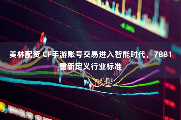 美林配资 CF手游账号交易进入智能时代，7881重新定义行业标准