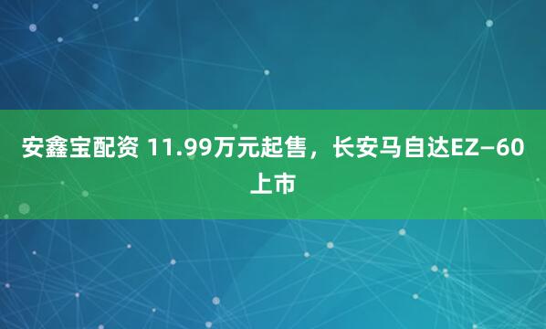 安鑫宝配资 11.99万元起售，长安马自达EZ—60上市