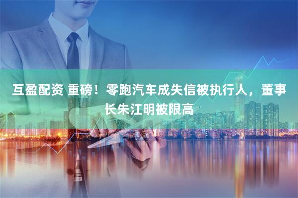 互盈配资 重磅！零跑汽车成失信被执行人，董事长朱江明被限高