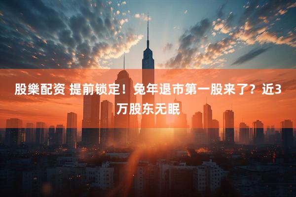 股樂配资 提前锁定！兔年退市第一股来了？近3万股东无眠