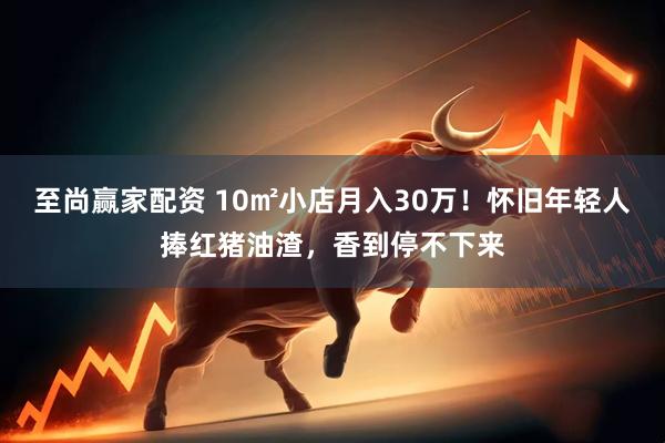 至尚赢家配资 10㎡小店月入30万！怀旧年轻人捧红猪油渣，香到停不下来