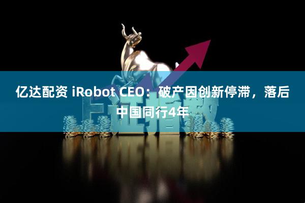 亿达配资 iRobot CEO：破产因创新停滞，落后中国同行4年