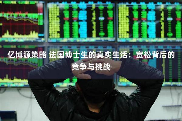 亿博源策略 法国博士生的真实生活：宽松背后的竞争与挑战